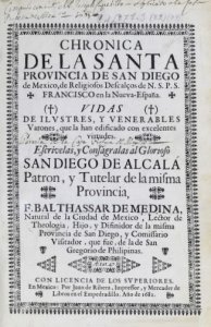 Chronica de la santa provincia de San Diego de Mexico, de religiosos descalcos de N.S.P.S. Francisco en la Nueva-España. Vidas de elvstres, y venerables varones, que la han edidicado con excelentes virtudes  escrivelas, y consagralas al glorioso San Diego de Alcalá... F. Balthassar de Medina, natural de la Ciudad de Mexico