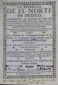 La estrella de el norte de México, aparecida al rayar el dia de la luz evangelica en este Nuevo-Mundo, en la cumbre de el cerro de Tepeyacac orilla del mar Tezcucano, à vn natural recien convertido; pintada tres dias despues milagrosamente en su tilma, ò capa de lienço, delante del obispo, y de su familia en su casa obispal  para luz en la fè à los indios; para rumbo cierto à los españoles en la virtud; para serenidad de las tempestuosas innundaciones de la laguna, ó, En la historia de la Milagrosa Imagen de N. Señora de Guadalupe de Mexico, que se aparecio en la manta de Juan Diego : con las novenas proprias de la aparicion de la Santa Imagen  compvsola el P. Francisco de Florencia de la Compania de Iesus