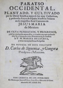 Parayso occidental, plantado, y cultivado por la liberal benefica mano de los muy catholicos, y poderosos reyes de España nuestros señores en su magnifico Real Convento de Jesus Maria de México  de cuya fundación, y progresos, y de las prodigiosas maravillas, y virtudes, con que exalando olor suave de perfeccion, florecieron en su clausura la V.M. Marina de la Crvz, y otras exemplarissimas religiosas  da noticia en este volumen D. Carlos de Siguenza, y Gongora Presbytero Mexicano